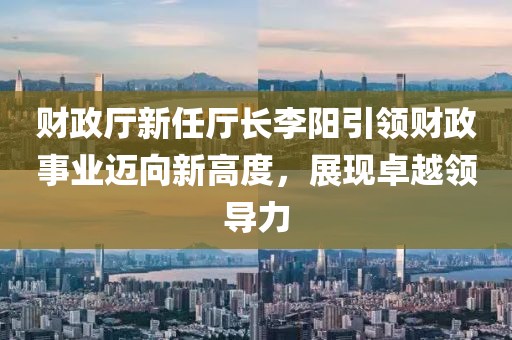 財政廳新任廳長李陽引領(lǐng)財政事業(yè)邁向新高度，展現(xiàn)卓越領(lǐng)導(dǎo)力