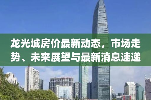 龍光城房價(jià)最新動態(tài)，市場走勢、未來展望與最新消息速遞