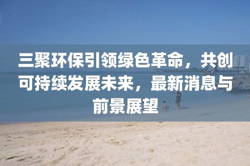 三聚環(huán)保引領綠色革命，共創(chuàng)可持續(xù)發(fā)展未來，最新消息與前景展望