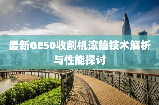 最新GE50收割機(jī)滾筒技術(shù)解析與性能探討