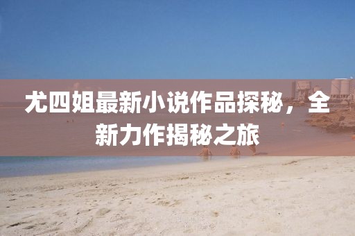 尤四姐最新小說作品探秘，全新力作揭秘之旅