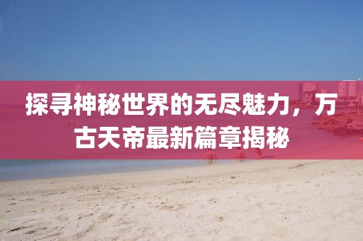 探尋神秘世界的無盡魅力，萬古天帝最新篇章揭秘