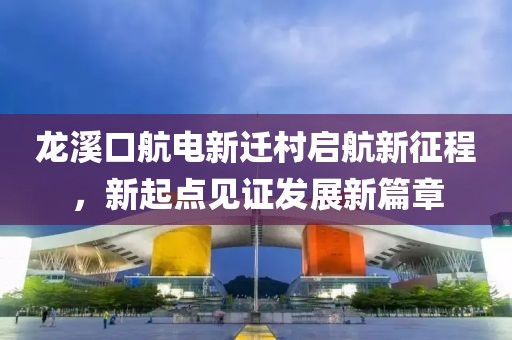 龍溪口航電新遷村啟航新征程，新起點(diǎn)見(jiàn)證發(fā)展新篇章