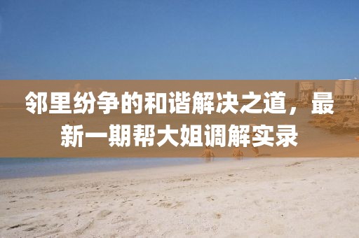 鄰里紛爭(zhēng)的和諧解決之道，最新一期幫大姐調(diào)解實(shí)錄