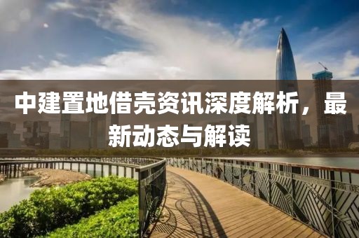 中建置地借殼資訊深度解析，最新動(dòng)態(tài)與解讀