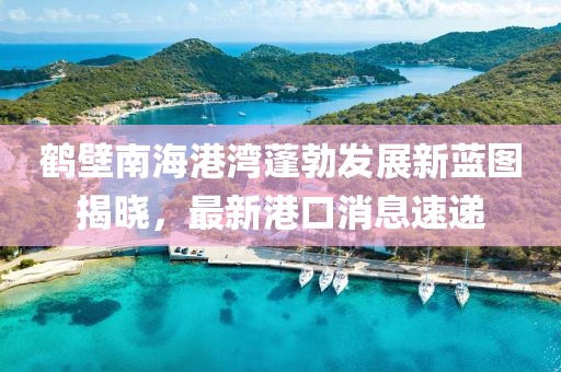 鶴壁南海港灣蓬勃發(fā)展新藍圖揭曉，最新港口消息速遞