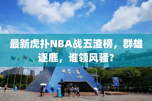 最新虎撲NBA戰(zhàn)五渣榜，群雄逐鹿，誰領(lǐng)風騷？