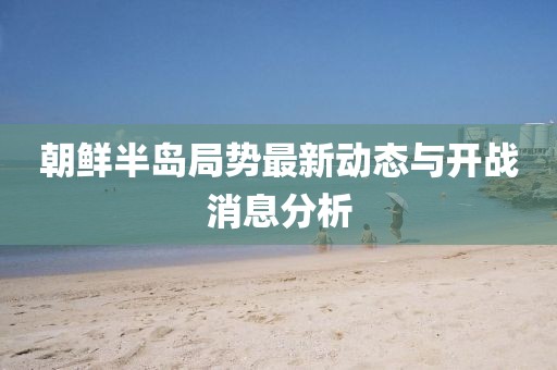 朝鮮半島局勢(shì)最新動(dòng)態(tài)與開(kāi)戰(zhàn)消息分析