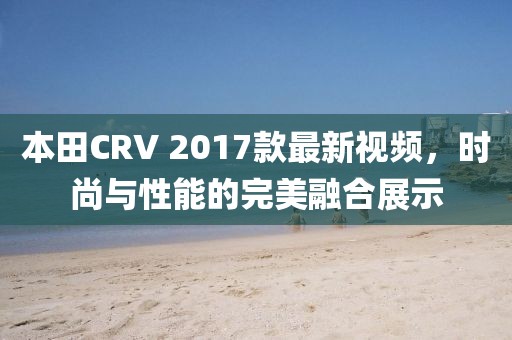 本田CRV 2017款最新視頻，時(shí)尚與性能的完美融合展示