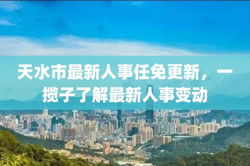 天水市最新人事任免更新，一攬子了解最新人事變動