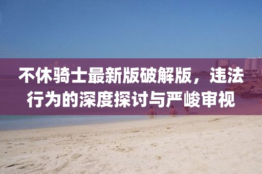 不休騎士最新版破解版，違法行為的深度探討與嚴峻審視