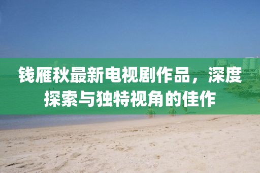 錢雁秋最新電視劇作品，深度探索與獨(dú)特視角的佳作