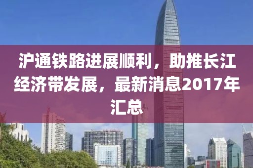 滬通鐵路進(jìn)展順利，助推長江經(jīng)濟(jì)帶發(fā)展，最新消息2017年匯總