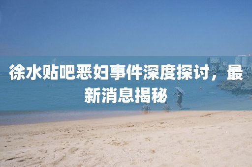 徐水貼吧惡婦事件深度探討，最新消息揭秘