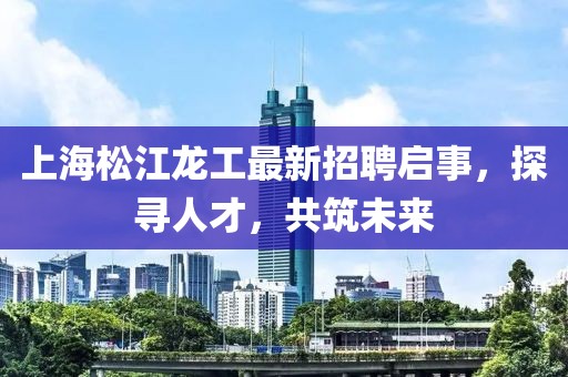 上海松江龍工最新招聘啟事，探尋人才，共筑未來