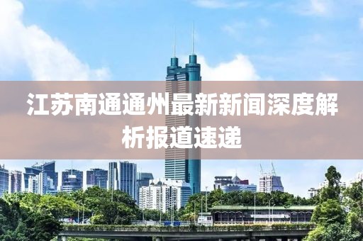 江蘇南通通州最新新聞深度解析報道速遞