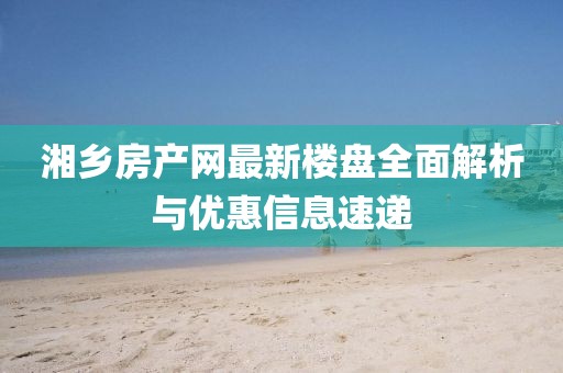 湘鄉(xiāng)房產(chǎn)網(wǎng)最新樓盤全面解析與優(yōu)惠信息速遞