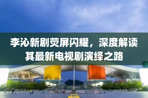 李沁新劇熒屏閃耀，深度解讀其最新電視劇演繹之路