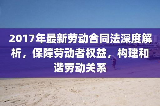 2017年最新勞動合同法深度解析，保障勞動者權益，構建和諧勞動關系