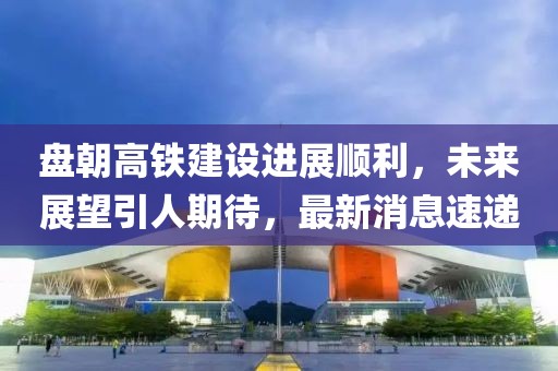 盤朝高鐵建設進展順利，未來展望引人期待，最新消息速遞