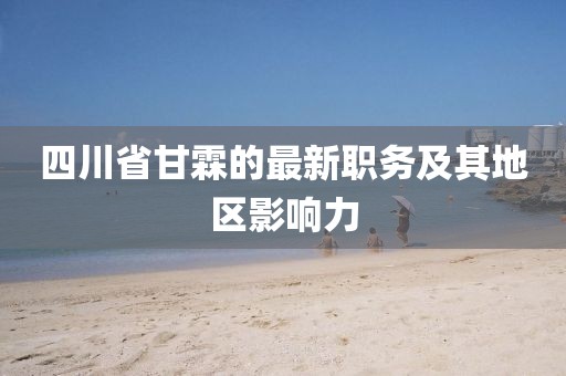 四川省甘霖的最新職務(wù)及其地區(qū)影響力