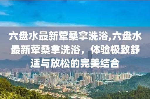 六盤水最新葷桑拿洗浴,六盤水最新葷桑拿洗浴，體驗(yàn)極致舒適與放松的完美結(jié)合