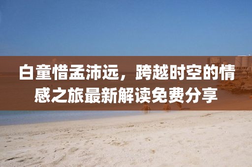 白童惜孟沛遠(yuǎn)，跨越時(shí)空的情感之旅最新解讀免費(fèi)分享