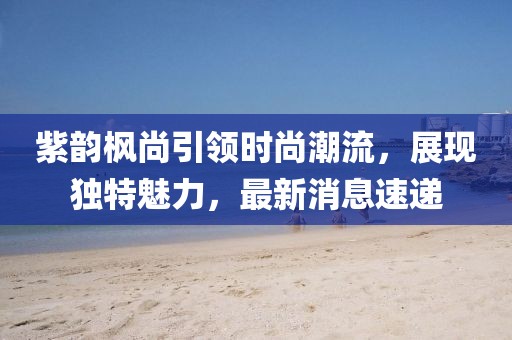 紫韻楓尚引領(lǐng)時尚潮流，展現(xiàn)獨(dú)特魅力，最新消息速遞