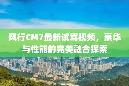 風(fēng)行CM7最新試駕視頻，豪華與性能的完美融合探索