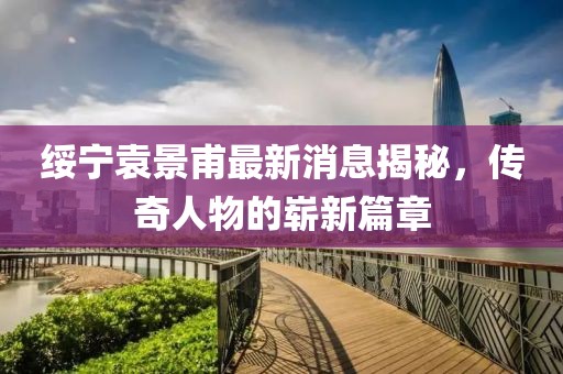 綏寧袁景甫最新消息揭秘，傳奇人物的嶄新篇章