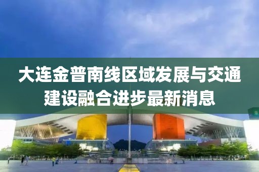 大連金普南線區(qū)域發(fā)展與交通建設(shè)融合進(jìn)步最新消息