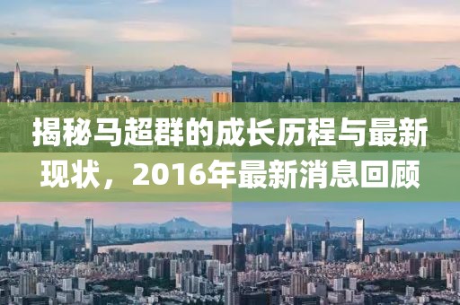 揭秘馬超群的成長歷程與最新現(xiàn)狀，2016年最新消息回顧
