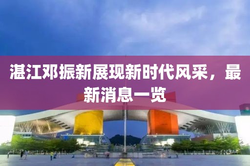 湛江鄧振新展現(xiàn)新時(shí)代風(fēng)采，最新消息一覽