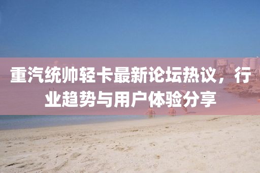 重汽統(tǒng)帥輕卡最新論壇熱議，行業(yè)趨勢(shì)與用戶體驗(yàn)分享
