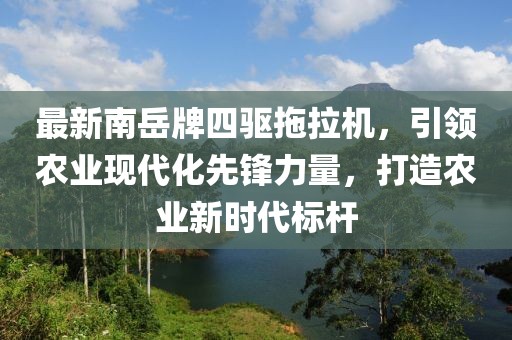 最新南岳牌四驅(qū)拖拉機(jī)，引領(lǐng)農(nóng)業(yè)現(xiàn)代化先鋒力量，打造農(nóng)業(yè)新時(shí)代標(biāo)桿