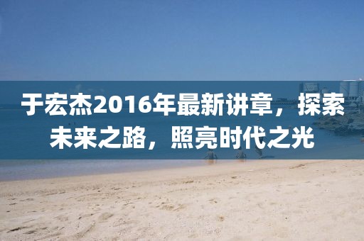 于宏杰2016年最新講章，探索未來之路，照亮時代之光