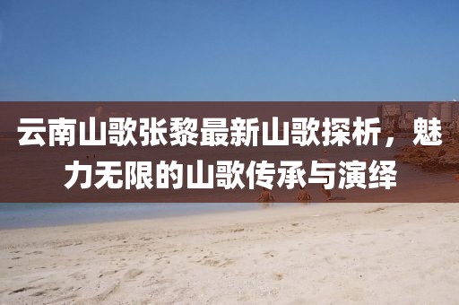 云南山歌張黎最新山歌探析，魅力無(wú)限的山歌傳承與演繹