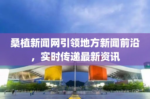 桑植新聞網(wǎng)引領(lǐng)地方新聞前沿，實時傳遞最新資訊