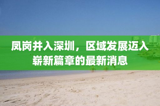 鳳崗并入深圳，區(qū)域發(fā)展邁入嶄新篇章的最新消息