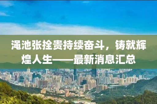 澠池張拴貴持續(xù)奮斗，鑄就輝煌人生——最新消息匯總