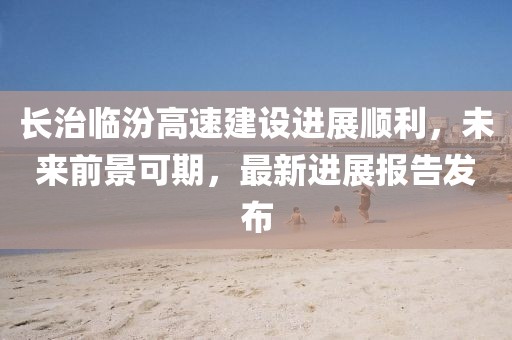 長(zhǎng)治臨汾高速建設(shè)進(jìn)展順利，未來前景可期，最新進(jìn)展報(bào)告發(fā)布