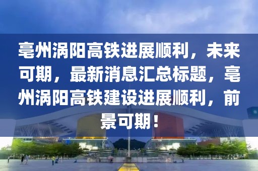 亳州渦陽高鐵進展順利，未來可期，最新消息匯總標題，亳州渦陽高鐵建設(shè)進展順利，前景可期！
