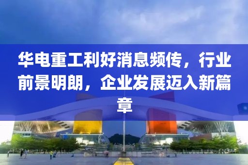 華電重工利好消息頻傳，行業(yè)前景明朗，企業(yè)發(fā)展邁入新篇章