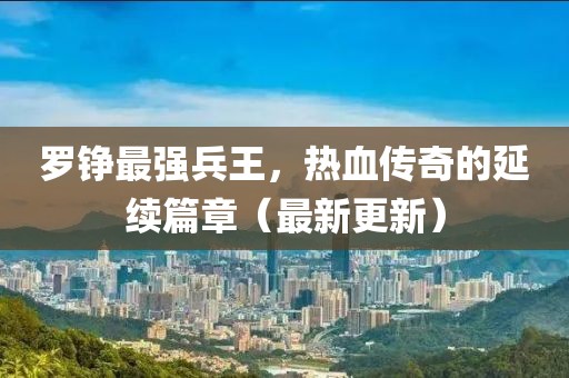 羅錚最強兵王，熱血傳奇的延續(xù)篇章（最新更新）
