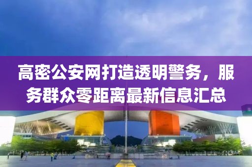 高密公安網(wǎng)打造透明警務(wù)，服務(wù)群眾零距離最新信息匯總