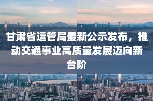 甘肅省運(yùn)管局最新公示發(fā)布，推動(dòng)交通事業(yè)高質(zhì)量發(fā)展邁向新臺(tái)階