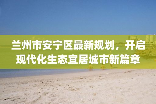 蘭州市安寧區(qū)最新規(guī)劃，開啟現(xiàn)代化生態(tài)宜居城市新篇章