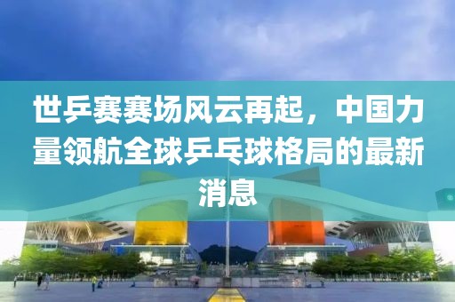 世乒賽賽場風云再起，中國力量領航全球乒乓球格局的最新消息