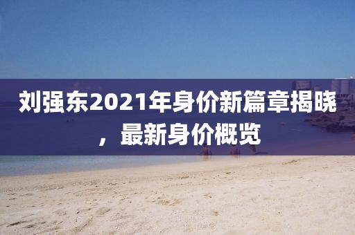 劉強東2021年身價新篇章揭曉，最新身價概覽