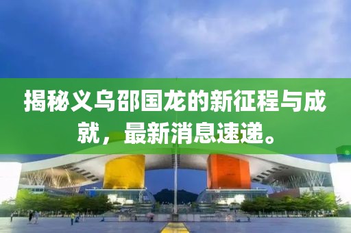 揭秘義烏邵國龍的新征程與成就，最新消息速遞。